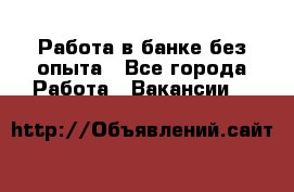 Работа в банке без опыта - Все города Работа » Вакансии   